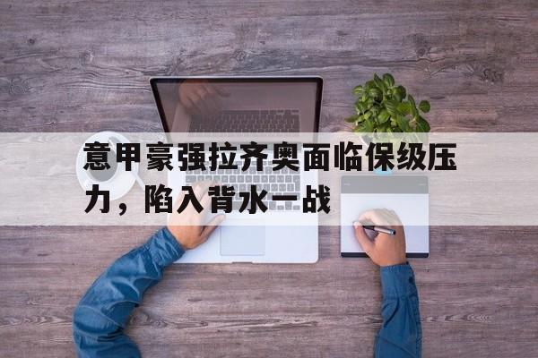 关于意甲豪强拉齐奥面临保级压力，陷入背水一战的信息